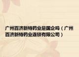 廣州百濟(jì)新特藥業(yè)是國企嗎（廣州百濟(jì)新特藥業(yè)連鎖有限公司）