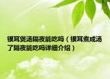 銀耳煲湯隔夜能吃嗎（銀耳煮成湯了隔夜能吃嗎詳細介紹）