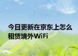 今日更新在京東上怎么租賃境外WiFi