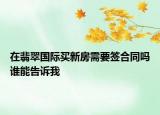 在翡翠國際買新房需要簽合同嗎誰能告訴我