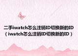 二手iwatch怎么注銷ID切換新的ID（iwatch怎么注銷ID切換新的ID）