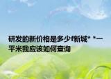 研發(fā)的新價格是多少f新城* *一平米我應(yīng)該如何查詢