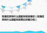 玫瑰花茶和什么搭配祛斑效果好（玫瑰花茶和什么搭配祛斑美白詳細介紹）