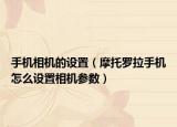 手機(jī)相機(jī)的設(shè)置（摩托羅拉手機(jī)怎么設(shè)置相機(jī)參數(shù)）