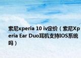 索尼xperia 10 iv定價(jià)（索尼Xperia Ear Duo耳機(jī)支持IOS系統(tǒng)嗎）