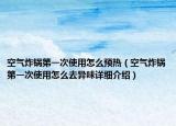 空氣炸鍋第一次使用怎么預(yù)熱（空氣炸鍋第一次使用怎么去異味詳細(xì)介紹）