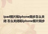 ipad照片和iphone同步怎么關(guān)閉 怎么關(guān)閉和iphone照片同步