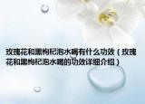 玫瑰花和黑枸杞泡水喝有什么功效（玫瑰花和黑枸杞泡水喝的功效詳細(xì)介紹）