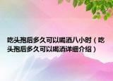 吃頭孢后多久可以喝酒八小時(shí)（吃頭孢后多久可以喝酒詳細(xì)介紹）