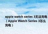 apple watch series 3無法充電（Apple Watch Series 3怎么充電）
