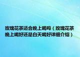 玫瑰花茶適合晚上喝嗎（玫瑰花茶晚上喝好還是白天喝好詳細介紹）