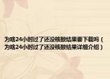 為啥24小時(shí)過(guò)了還沒(méi)核酸結(jié)果要下載嗎（為啥24小時(shí)過(guò)了還沒(méi)核酸結(jié)果詳細(xì)介紹）