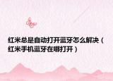 紅米總是自動打開藍(lán)牙怎么解決（紅米手機藍(lán)牙在哪打開）