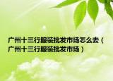 廣州十三行服裝批發(fā)市場(chǎng)怎么去（廣州十三行服裝批發(fā)市場(chǎng)）