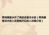 蒸雞蛋是水開了再放還是冷水放（蒸雞蛋是涼水放入還是鍋開后放入詳細介紹）