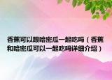 香蕉可以跟哈密瓜一起吃嗎（香蕉和哈密瓜可以一起吃嗎詳細(xì)介紹）