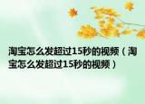 淘寶怎么發(fā)超過(guò)15秒的視頻（淘寶怎么發(fā)超過(guò)15秒的視頻）
