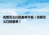 優(yōu)酷怎么掃碼登錄平板（優(yōu)酷怎么掃碼登錄）