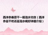 西洋參桑葚干一起泡水功效（西洋參是干吃還是泡水喝好詳細(xì)介紹）