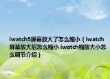 iwatch5屏幕放大了怎么縮小（iwatch屏幕放大后怎么縮小 iwatch縮放大小怎么調(diào)節(jié)介紹）