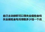 自己主動辭職可以領(lǐng)失業(yè)保險(xiǎn)金嗎失業(yè)保險(xiǎn)金每月領(lǐng)取多少錢一個(gè)月