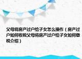 父母將房產(chǎn)過戶給子女怎么操作（房產(chǎn)過戶如何收稅父母將房產(chǎn)過戶給子女如何繳稅介紹）