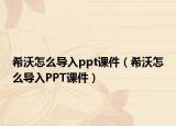 希沃怎么導(dǎo)入ppt課件（希沃怎么導(dǎo)入PPT課件）