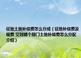 征地土地補(bǔ)償費(fèi)怎么分成（征地補(bǔ)償費(fèi)及規(guī)費(fèi) 交到哪個(gè)部門土地補(bǔ)償費(fèi)怎么分配介紹）