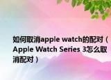 如何取消apple watch的配對(duì)（Apple Watch Series 3怎么取消配對(duì)）