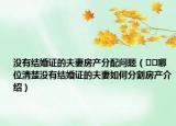 沒(méi)有結(jié)婚證的夫妻房產(chǎn)分配問(wèn)題（??哪位清楚沒(méi)有結(jié)婚證的夫妻如何分割房產(chǎn)介紹）
