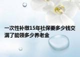 一次性補繳15年社保要多少錢交滿了能領(lǐng)多少養(yǎng)老金