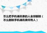 怎么把手機通訊錄的人全部刪除（怎么刪除手機通訊錄所有人）