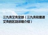 三九灸艾灸足部（三九灸和普通艾灸的區(qū)別詳細介紹）