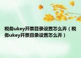稅務(wù)ukey開票目錄設(shè)置怎么弄（稅務(wù)ukey開票目錄設(shè)置怎么弄）
