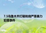 7.5烏魯木齊打砸搶燒嚴(yán)重暴力犯罪事件