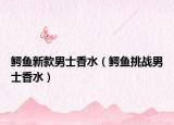 鱷魚新款男士香水（鱷魚挑戰(zhàn)男士香水）
