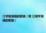 江學(xué)明演唱的歌曲（歌 江明學(xué)演唱的歌曲）