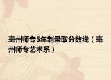 亳州師專5年制錄取分?jǐn)?shù)線（亳州師專藝術(shù)系）