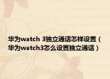 華為watch 3獨立通話怎樣設(shè)置（華為watch3怎么設(shè)置獨立通話）