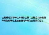 土地轉(zhuǎn)讓沒寫轉(zhuǎn)讓年限怎么算（土地合并的使用年限如何轉(zhuǎn)讓土地的使用年限怎么計算介紹）