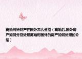 離婚糾紛財(cái)產(chǎn)在國外怎么分割（離婚后,國外房產(chǎn)如何分割處理離婚時(shí)國外的房產(chǎn)如何處理的介紹）