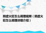 陰虛火旺怎么調(diào)理視頻（陰虛火旺怎么調(diào)理詳細(xì)介紹）