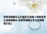 和家親攝像頭云臺版怎么連接（和家親怎么連接攝像頭 和家親攝像頭怎么連接教程介紹）
