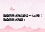 海南國(guó)際旅游島建設(shè)十大成果（海南國(guó)際旅游網(wǎng)）