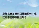 小紅書是不是可以移除粉絲（小紅書不能移除粉絲嗎）