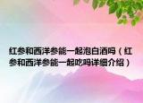 紅參和西洋參能一起泡白酒嗎（紅參和西洋參能一起吃嗎詳細介紹）