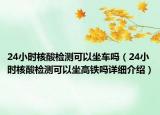 24小時核酸檢測可以坐車嗎（24小時核酸檢測可以坐高鐵嗎詳細介紹）