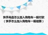 快手商品怎么加入購(gòu)物車一起付款（快手怎么加入購(gòu)物車一起結(jié)算）