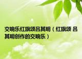 交響樂紅旗頌呂其明（紅旗頌 呂其明創(chuàng)作的交響樂）