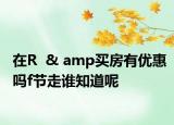 在R  & amp買房有優(yōu)惠嗎f節(jié)走誰知道呢